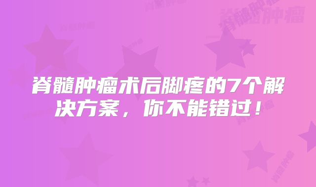 脊髓肿瘤术后脚疼的7个解决方案，你不能错过！
