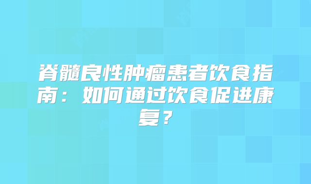 脊髓良性肿瘤患者饮食指南：如何通过饮食促进康复？
