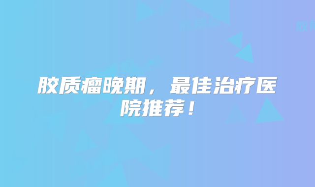 胶质瘤晚期，最佳治疗医院推荐！