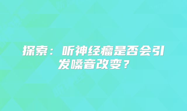 探索：听神经瘤是否会引发嗓音改变？