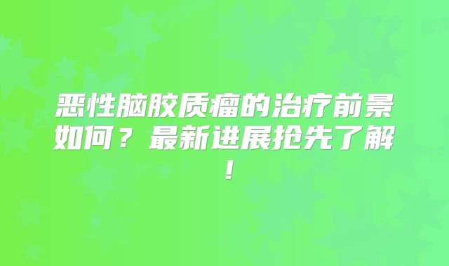 恶性脑胶质瘤的治疗前景如何？最新进展抢先了解！