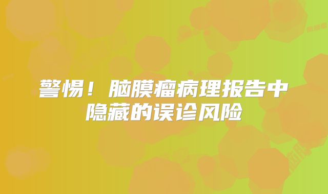 警惕！脑膜瘤病理报告中隐藏的误诊风险