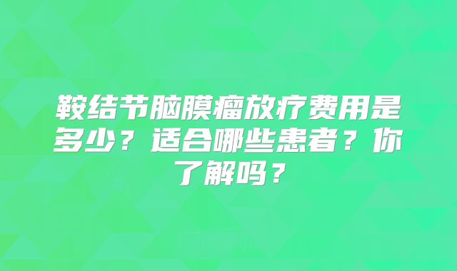 鞍结节脑膜瘤放疗费用是多少？适合哪些患者？你了解吗？