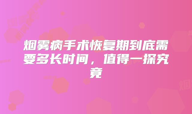 烟雾病手术恢复期到底需要多长时间，值得一探究竟