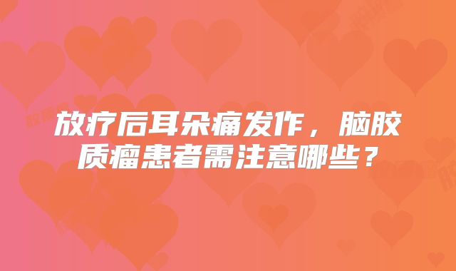 放疗后耳朵痛发作，脑胶质瘤患者需注意哪些？