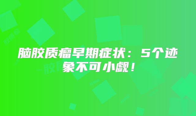 脑胶质瘤早期症状：5个迹象不可小觑！
