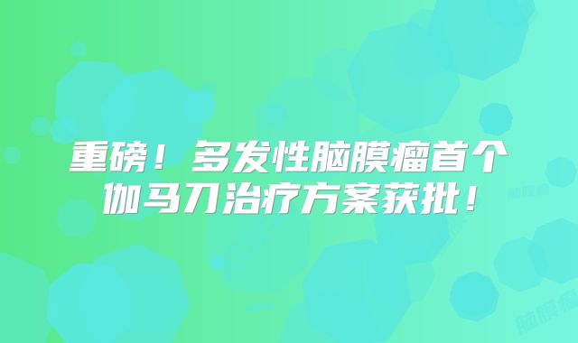 重磅！多发性脑膜瘤首个伽马刀治疗方案获批！
