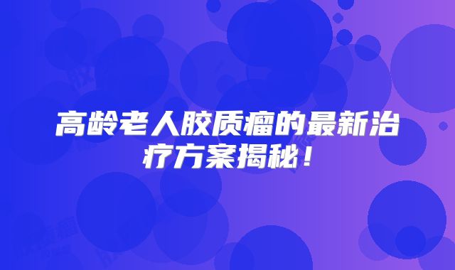 高龄老人胶质瘤的最新治疗方案揭秘！