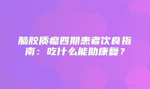 脑胶质瘤四期患者饮食指南：吃什么能助康复？