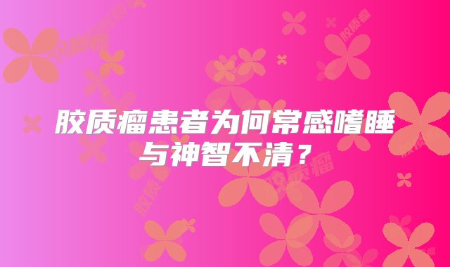 胶质瘤患者为何常感嗜睡与神智不清？