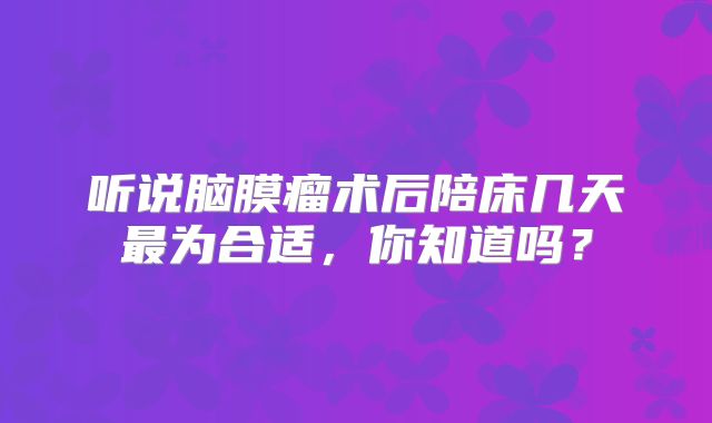 听说脑膜瘤术后陪床几天最为合适，你知道吗？