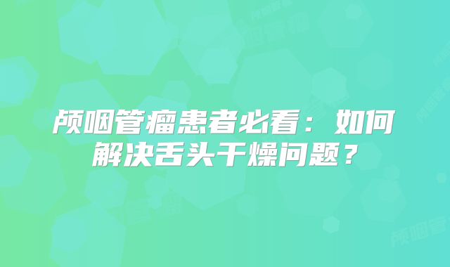 颅咽管瘤患者必看：如何解决舌头干燥问题？