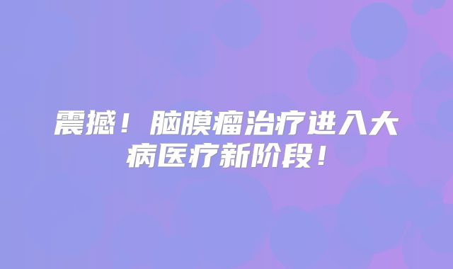 震撼！脑膜瘤治疗进入大病医疗新阶段！