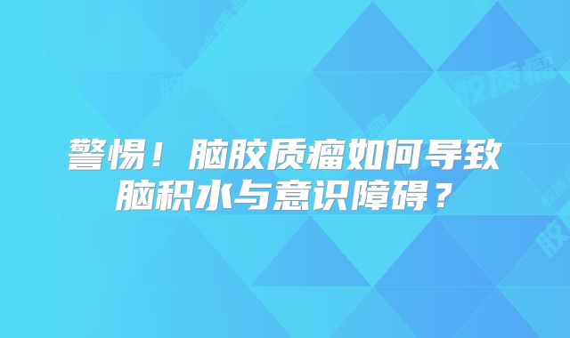 警惕！脑胶质瘤如何导致脑积水与意识障碍？