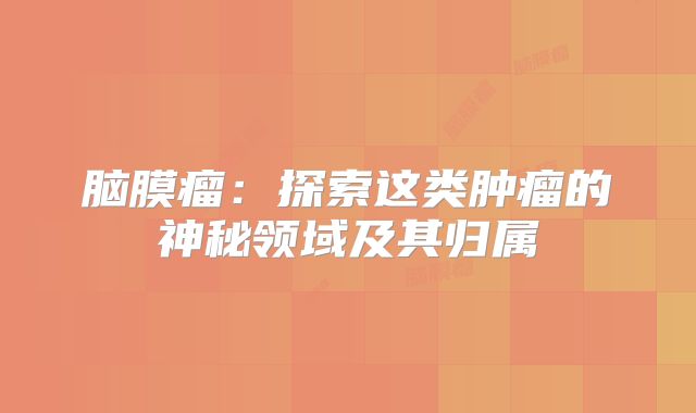 脑膜瘤：探索这类肿瘤的神秘领域及其归属