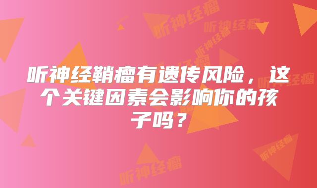 听神经鞘瘤有遗传风险，这个关键因素会影响你的孩子吗？