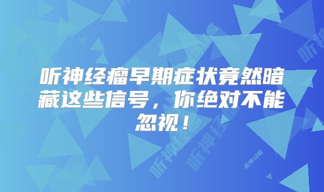听神经瘤早期症状竟然暗藏这些信号，你绝对不能忽视！