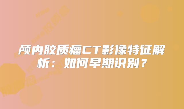颅内胶质瘤CT影像特征解析：如何早期识别？