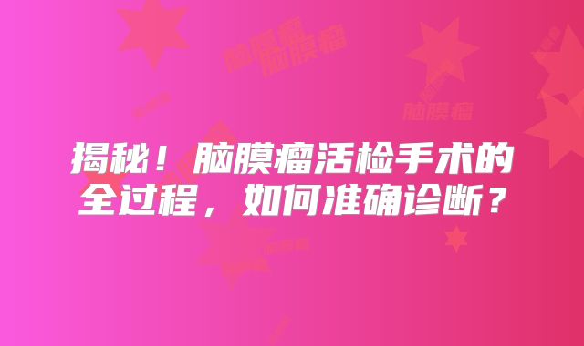 揭秘！脑膜瘤活检手术的全过程，如何准确诊断？