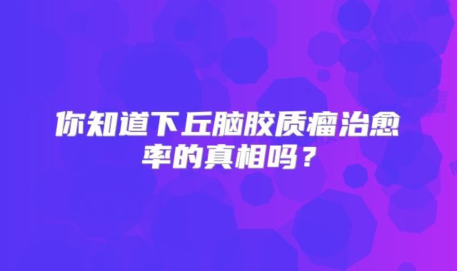 你知道下丘脑胶质瘤治愈率的真相吗？