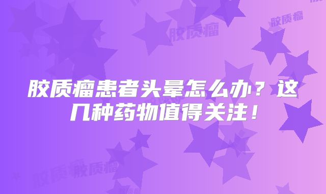 胶质瘤患者头晕怎么办？这几种药物值得关注！