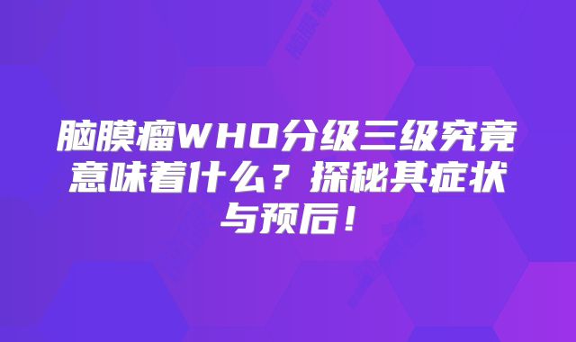 脑膜瘤WHO分级三级究竟意味着什么？探秘其症状与预后！