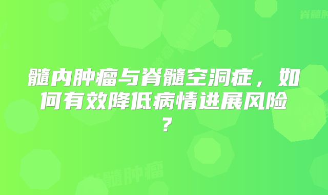 髓内肿瘤与脊髓空洞症，如何有效降低病情进展风险？