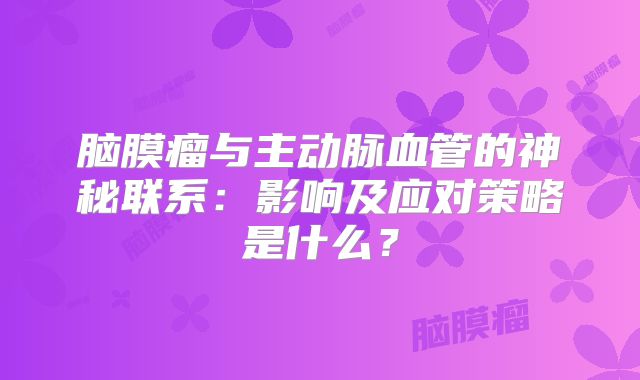 脑膜瘤与主动脉血管的神秘联系：影响及应对策略是什么？