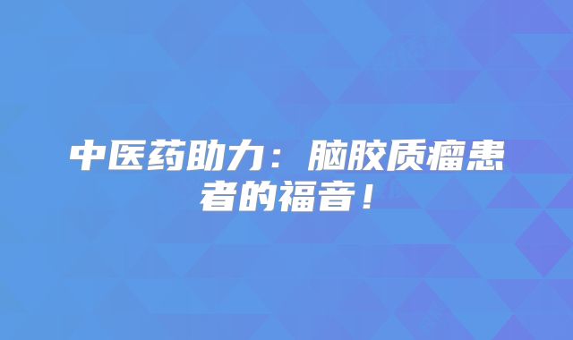 中医药助力：脑胶质瘤患者的福音！