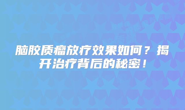 脑胶质瘤放疗效果如何？揭开治疗背后的秘密！