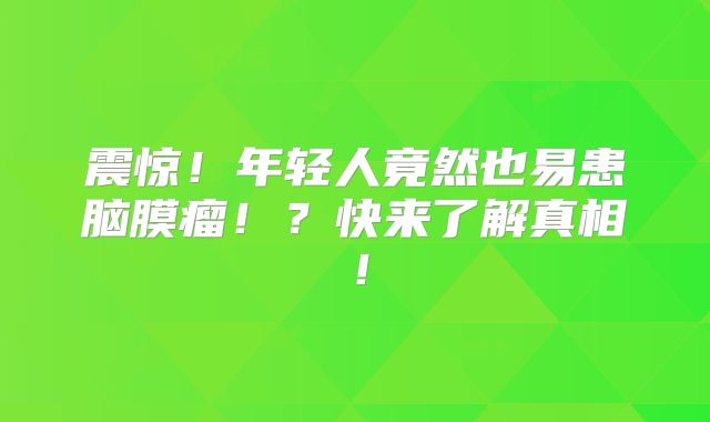 震惊！年轻人竟然也易患脑膜瘤！？快来了解真相！