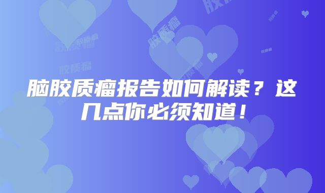 脑胶质瘤报告如何解读？这几点你必须知道！