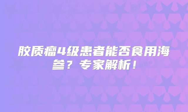 胶质瘤4级患者能否食用海参？专家解析！