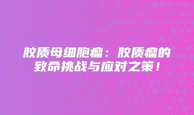 胶质母细胞瘤：胶质瘤的致命挑战与应对之策！