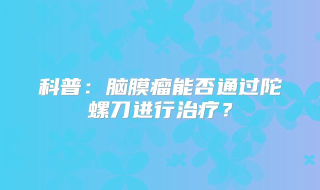 科普：脑膜瘤能否通过陀螺刀进行治疗？