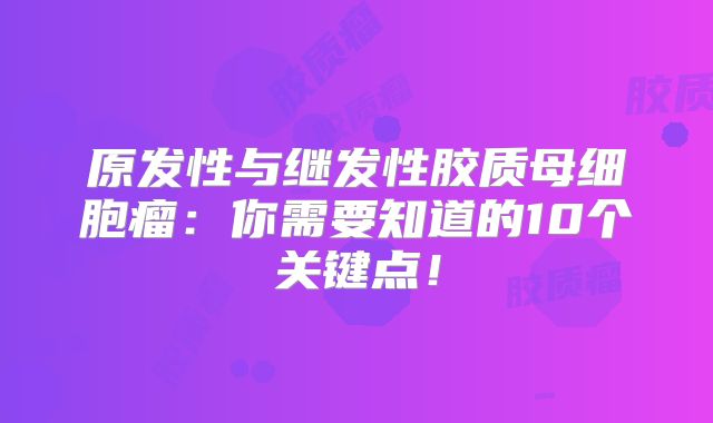 原发性与继发性胶质母细胞瘤：你需要知道的10个关键点！