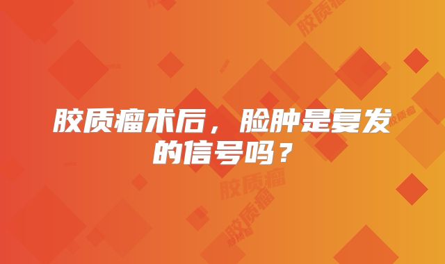 胶质瘤术后，脸肿是复发的信号吗？