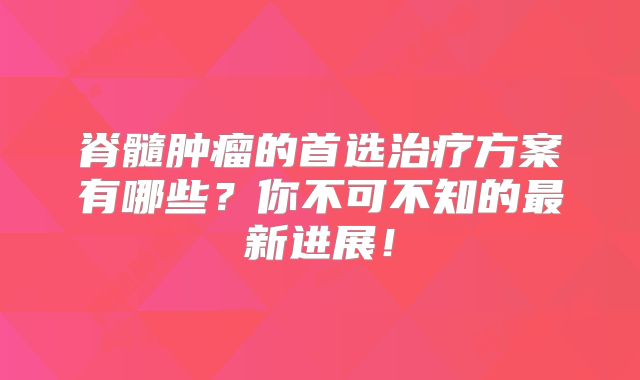 脊髓肿瘤的首选治疗方案有哪些？你不可不知的最新进展！