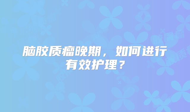 脑胶质瘤晚期，如何进行有效护理？