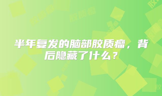 半年复发的脑部胶质瘤，背后隐藏了什么？