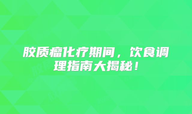 胶质瘤化疗期间，饮食调理指南大揭秘！