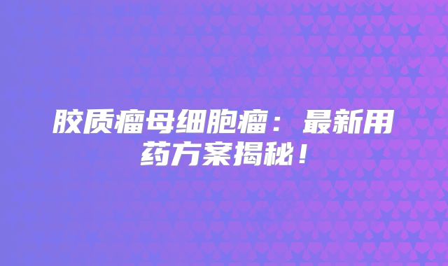胶质瘤母细胞瘤：最新用药方案揭秘！