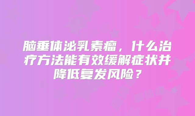 脑垂体泌乳素瘤，什么治疗方法能有效缓解症状并降低复发风险？