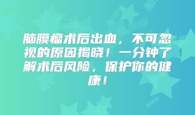 脑膜瘤术后出血，不可忽视的原因揭晓！一分钟了解术后风险，保护你的健康！