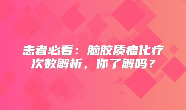 患者必看：脑胶质瘤化疗次数解析，你了解吗？