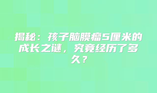 揭秘：孩子脑膜瘤5厘米的成长之谜，究竟经历了多久？