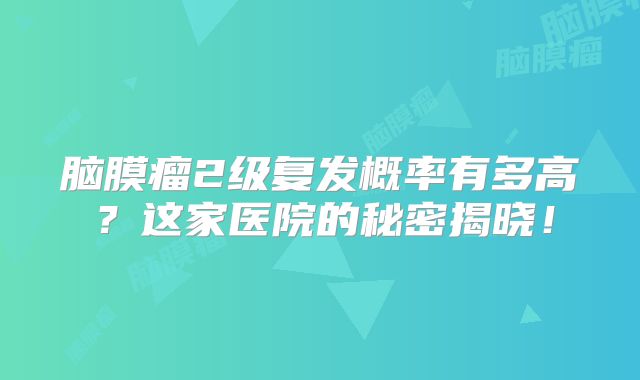 脑膜瘤2级复发概率有多高？这家医院的秘密揭晓！
