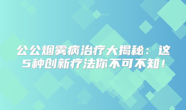 公公烟雾病治疗大揭秘：这5种创新疗法你不可不知！
