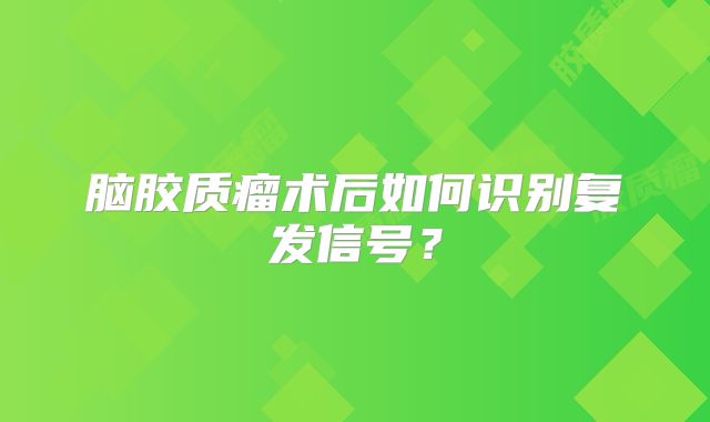 脑胶质瘤术后如何识别复发信号？