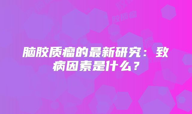 脑胶质瘤的最新研究：致病因素是什么？